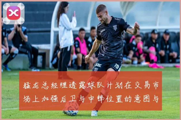 猛龙总经理透露球队计划在交易市场上加强后卫与中锋位置的意图与目标