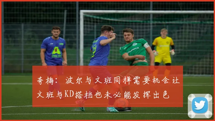 夸梅：波尔与文班同样需要机会让文班与KD搭档也未必能发挥出色