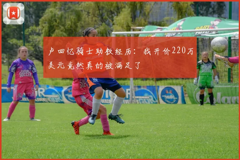 卢回忆骑士助教经历：我开价220万美元竟然真的被满足了