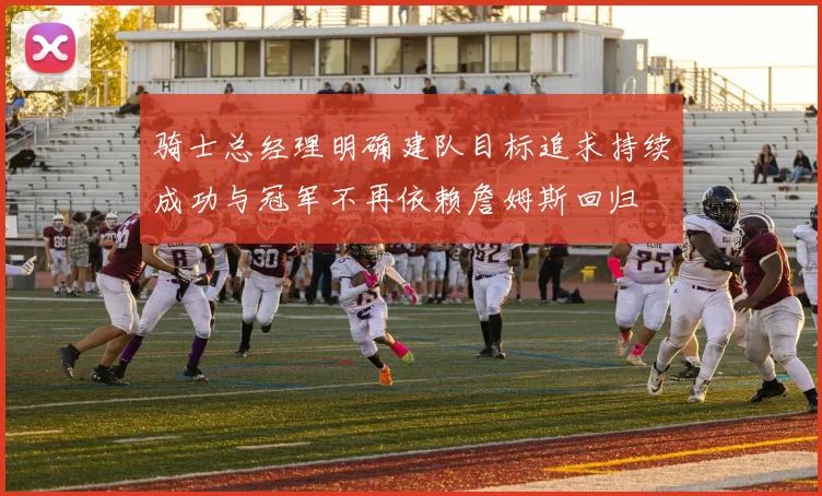 骑士总经理明确建队目标追求持续成功与冠军不再依赖詹姆斯回归