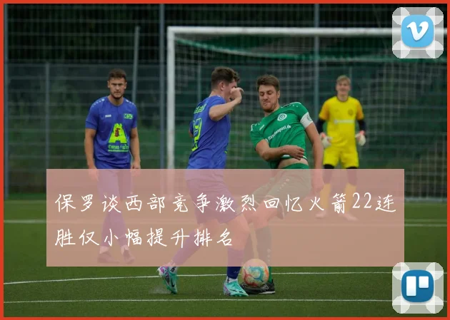 保罗谈西部竞争激烈回忆火箭22连胜仅小幅提升排名