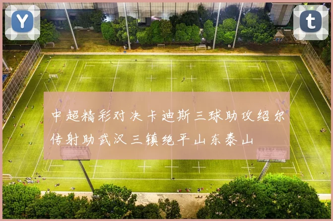 中超精彩对决卡迪斯三球助攻绍尔传射助武汉三镇绝平山东泰山