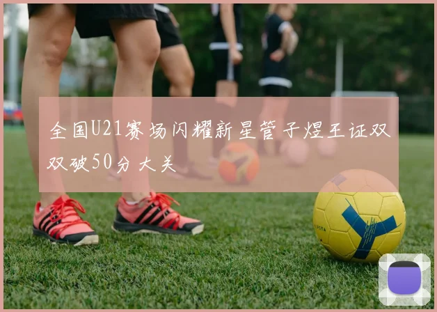 全国U21赛场闪耀新星管子煜王证双双破50分大关