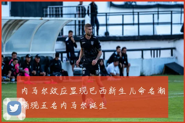 内马尔效应显现巴西新生儿命名潮涌现五名内马尔诞生