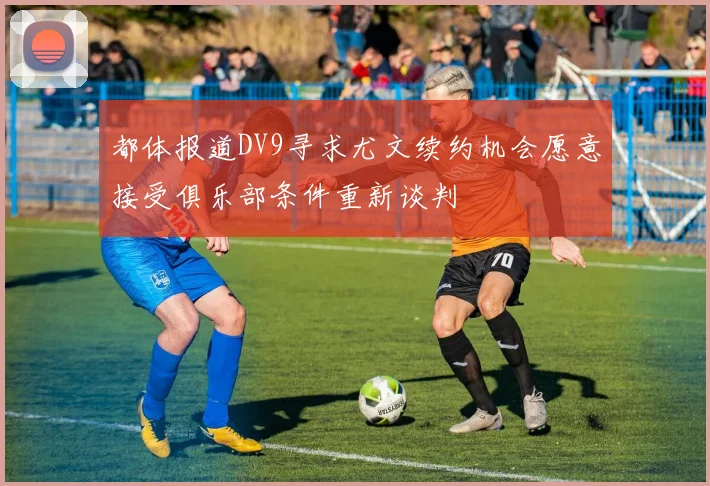 都体报道DV9寻求尤文续约机会愿意接受俱乐部条件重新谈判