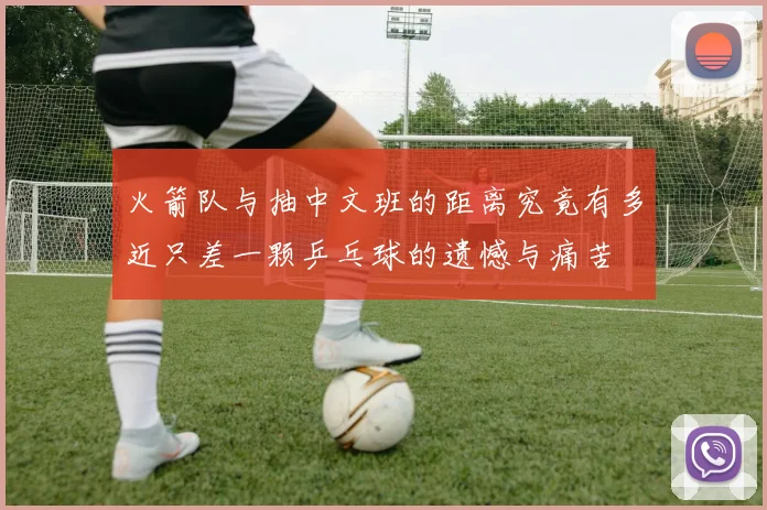 火箭队与抽中文班的距离究竟有多近只差一颗乒乓球的遗憾与痛苦