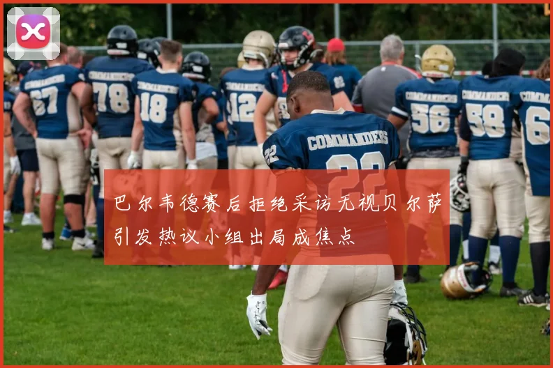 巴尔韦德赛后拒绝采访无视贝尔萨引发热议小组出局成焦点