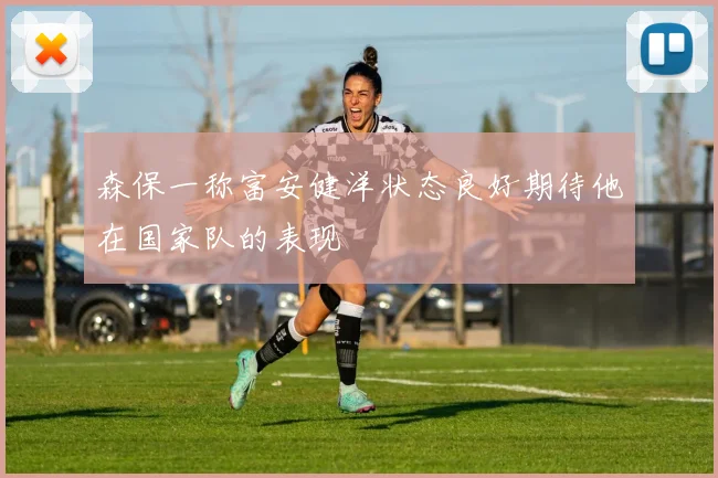 森保一称富安健洋状态良好期待他在国家队的表现